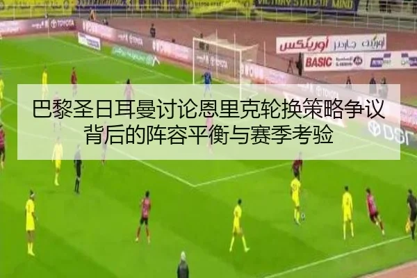巴黎圣日耳曼讨论恩里克轮换策略争议背后的阵容平衡与赛季考验