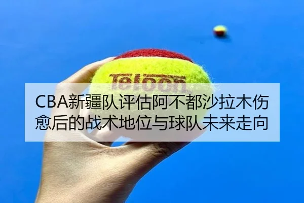 CBA新疆队评估阿不都沙拉木伤愈后的战术地位与球队未来走向