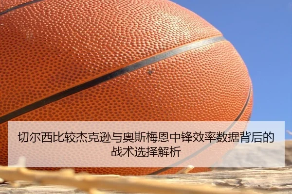 切尔西比较杰克逊与奥斯梅恩中锋效率数据背后的战术选择解析 - kaiyun